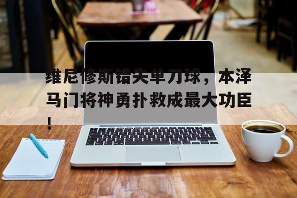 维尼修斯错失单刀球，本泽马门将神勇扑救成最大功臣！的简单介绍